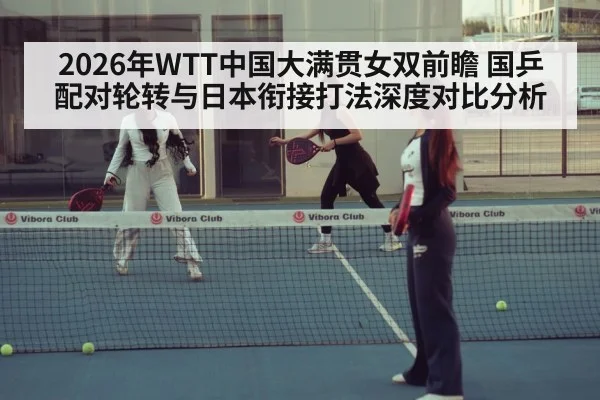 2026年WTT中国大满贯女双前瞻 国乒配对轮转与日本衔接打法深度对比分析