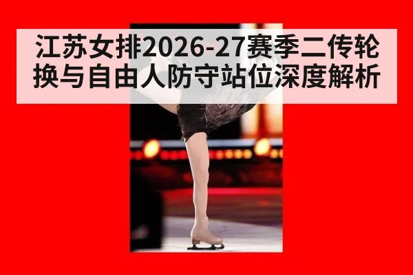 江苏女排2026-27赛季二传轮换与自由人防守站位深度解析